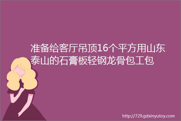 准备给客厅吊顶16个平方用山东泰山的石膏板轻钢龙骨包工包