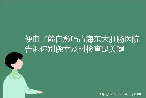 便血了能自愈吗青海东大肛肠医院告诉你别侥幸及时检查是关键