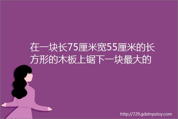 在一块长75厘米宽55厘米的长方形的木板上锯下一块最大的