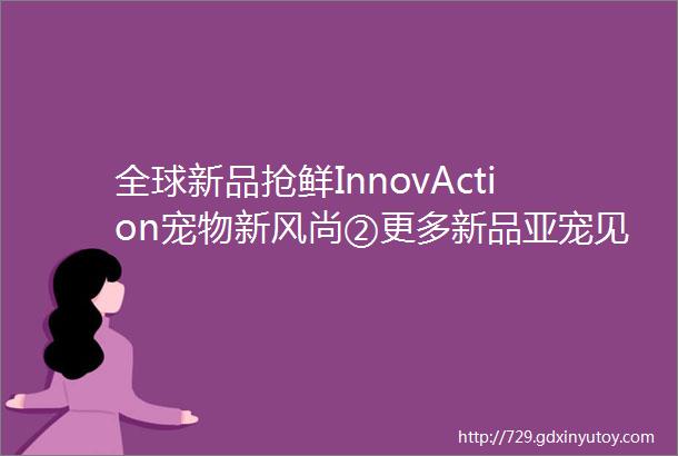 全球新品抢鲜InnovAction宠物新风尚②更多新品亚宠见