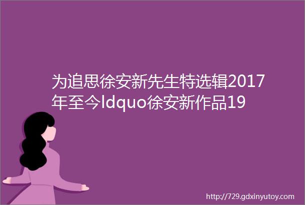 为追思徐安新先生特选辑2017年至今ldquo徐安新作品19篇rdquo缅怀纪念