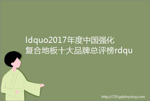 ldquo2017年度中国强化复合地板十大品牌总评榜rdquo荣耀揭晓