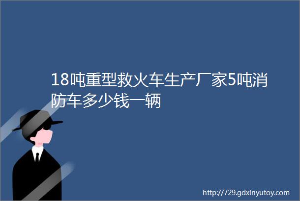 18吨重型救火车生产厂家5吨消防车多少钱一辆