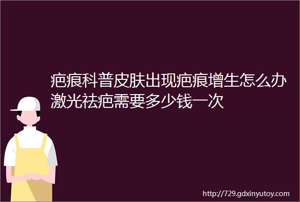 疤痕科普皮肤出现疤痕增生怎么办激光祛疤需要多少钱一次