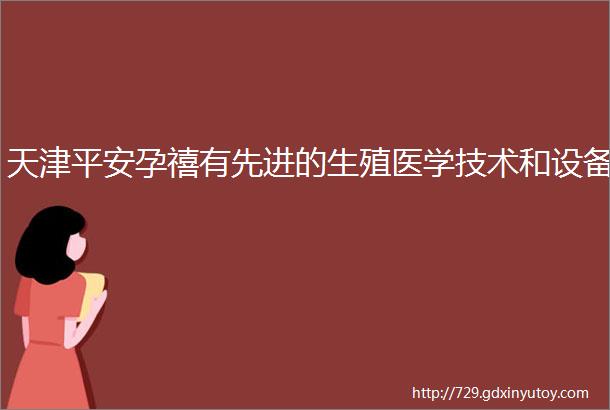 天津平安孕禧有先进的生殖医学技术和设备