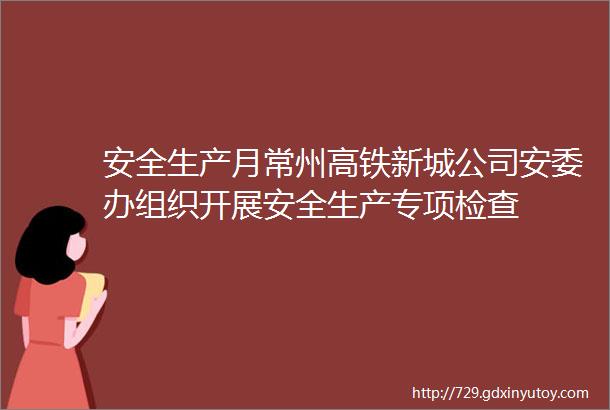 安全生产月常州高铁新城公司安委办组织开展安全生产专项检查