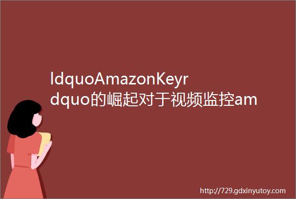 ldquoAmazonKeyrdquo的崛起对于视频监控amp可视门铃类产品厂商来说是把ldquo双刃剑rdquo