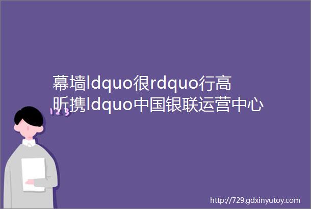 幕墙ldquo很rdquo行高昕携ldquo中国银联运营中心rdquo上榜2024工程奖