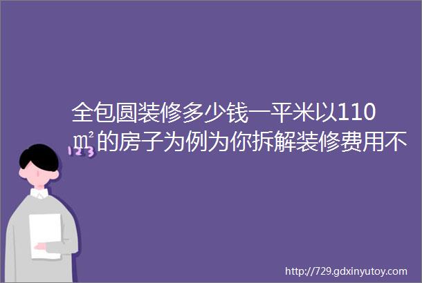 全包圆装修多少钱一平米以110㎡的房子为例为你拆解装修费用不踩坑