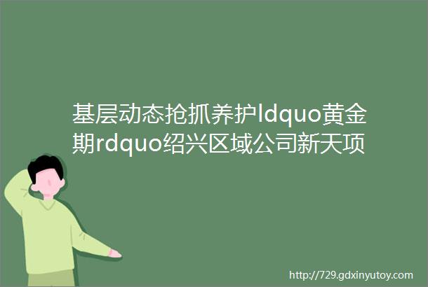 基层动态抢抓养护ldquo黄金期rdquo绍兴区域公司新天项目部铆足干劲全面开展春季养护工作